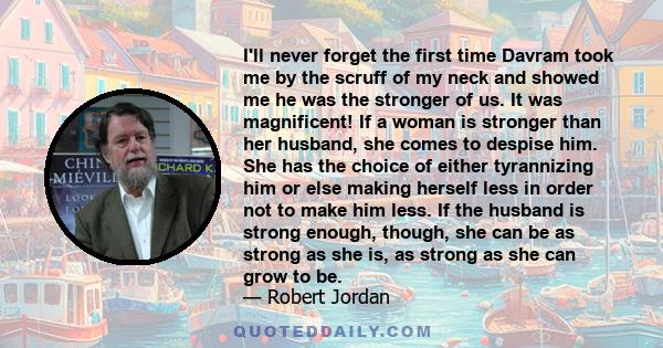I'll never forget the first time Davram took me by the scruff of my neck and showed me he was the stronger of us. It was magnificent! If a woman is stronger than her husband, she comes to despise him. She has the choice