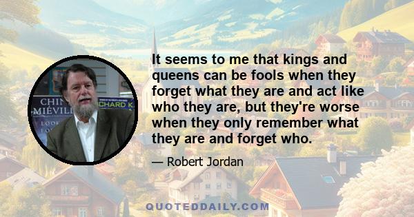 It seems to me that kings and queens can be fools when they forget what they are and act like who they are, but they're worse when they only remember what they are and forget who.