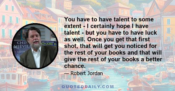 You have to have talent to some extent - I certainly hope I have talent - but you have to have luck as well. Once you get that first shot, that will get you noticed for the rest of your books and that will give the rest