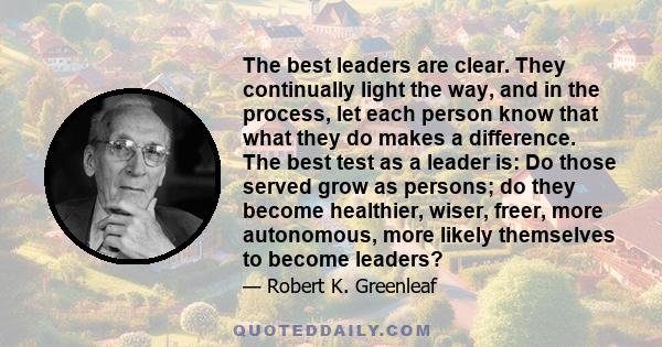 The best leaders are clear. They continually light the way, and in the process, let each person know that what they do makes a difference. The best test as a leader is: Do those served grow as persons; do they become