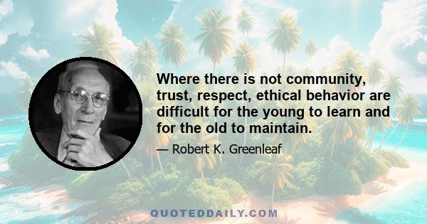 Where there is not community, trust, respect, ethical behavior are difficult for the young to learn and for the old to maintain.