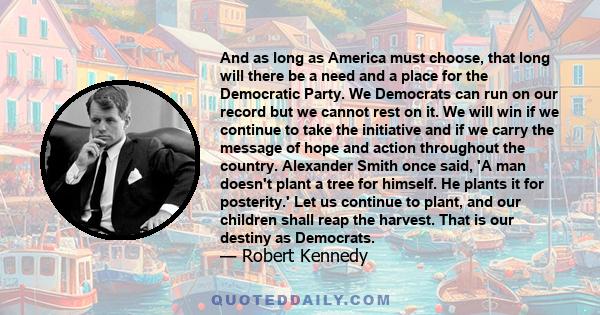 And as long as America must choose, that long will there be a need and a place for the Democratic Party. We Democrats can run on our record but we cannot rest on it. We will win if we continue to take the initiative and