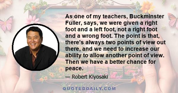 As one of my teachers, Buckminster Fuller, says, we were given a right foot and a left foot, not a right foot and a wrong foot. The point is that, there's always two points of view out there, and we need to increase our