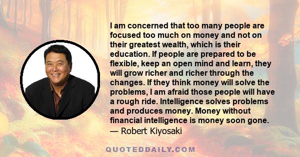 I am concerned that too many people are focused too much on money and not on their greatest wealth, which is their education. If people are prepared to be flexible, keep an open mind and learn, they will grow richer and