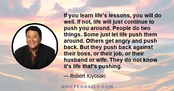 If you learn life's lessons, you will do well. If not, life will just continue to push you around. People do two things. Some just let life push them around. Others get angry and push back. But they push back against