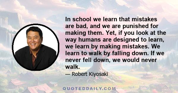 In school we learn that mistakes are bad, and we are punished for making them. Yet, if you look at the way humans are designed to learn, we learn by making mistakes. We learn to walk by falling down. If we never fell