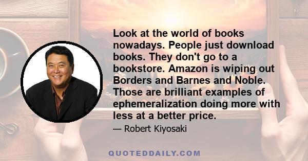 Look at the world of books nowadays. People just download books. They don't go to a bookstore. Amazon is wiping out Borders and Barnes and Noble. Those are brilliant examples of ephemeralization doing more with less at
