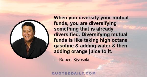 When you diversify your mutual funds, you are diversifying something that is already diversified. Diversifying mutual funds is like taking high octane gasoline & adding water & then adding orange juice to it.