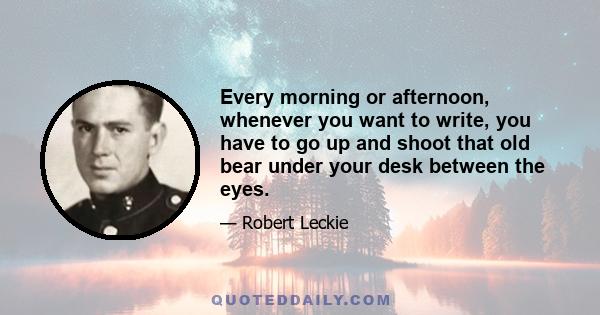 Every morning or afternoon, whenever you want to write, you have to go up and shoot that old bear under your desk between the eyes.