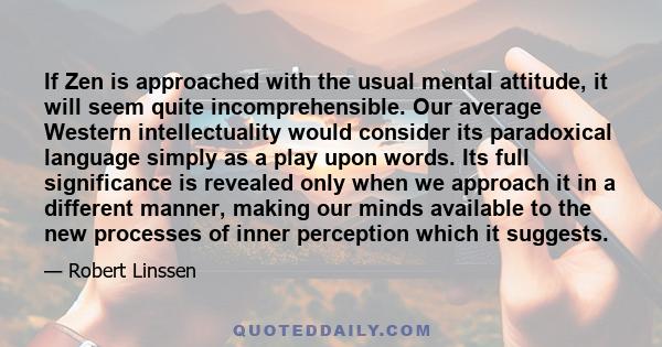 If Zen is approached with the usual mental attitude, it will seem quite incomprehensible. Our average Western intellectuality would consider its paradoxical language simply as a play upon words. Its full significance is