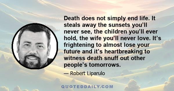 Death does not simply end life. It steals away the sunsets you’ll never see, the children you’ll ever hold, the wife you’ll never love. It’s frightening to almost lose your future and it’s heartbreaking to witness death