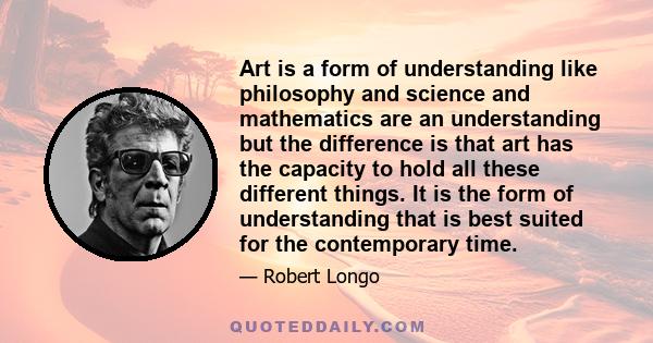 Art is a form of understanding like philosophy and science and mathematics are an understanding but the difference is that art has the capacity to hold all these different things. It is the form of understanding that is