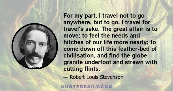 For my part, I travel not to go anywhere, but to go. I travel for travel's sake. The great affair is to move; to feel the needs and hitches of our life more nearly; to come down off this feather-bed of civilisation, and