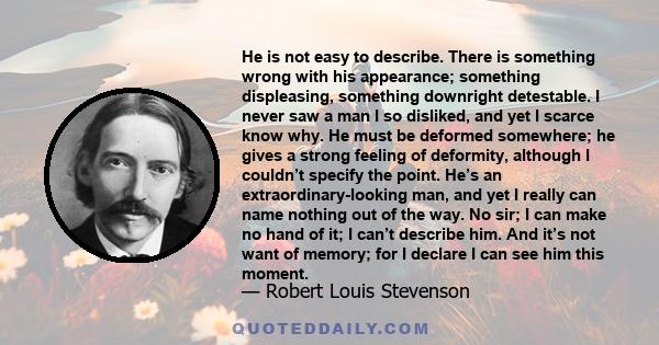 He is not easy to describe. There is something wrong with his appearance; something displeasing, something downright detestable. I never saw a man I so disliked, and yet I scarce know why. He must be deformed somewhere;