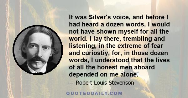 It was Silver's voice, and before I had heard a dozen words, I would not have shown myself for all the world. I lay there, trembling and listening, in the extreme of fear and curiostiy, for, in those dozen words, I
