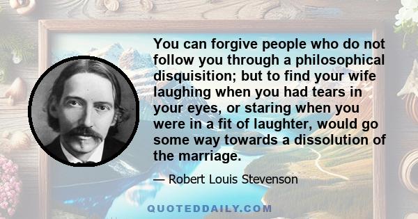 You can forgive people who do not follow you through a philosophical disquisition; but to find your wife laughing when you had tears in your eyes, or staring when you were in a fit of laughter, would go some way towards