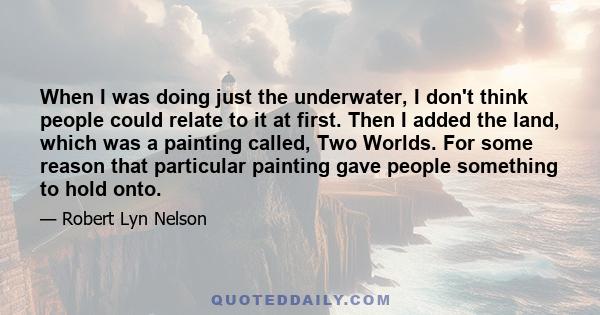 When I was doing just the underwater, I don't think people could relate to it at first. Then I added the land, which was a painting called, Two Worlds. For some reason that particular painting gave people something to