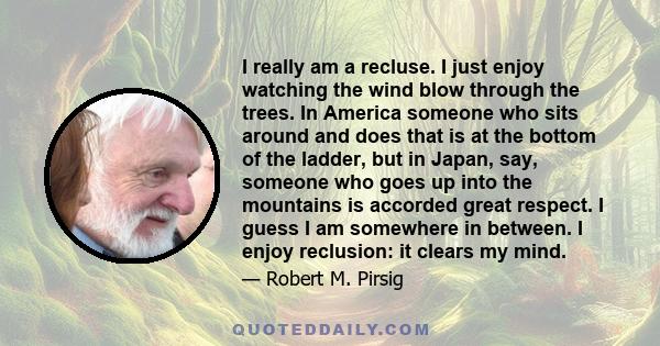 I really am a recluse. I just enjoy watching the wind blow through the trees. In America someone who sits around and does that is at the bottom of the ladder, but in Japan, say, someone who goes up into the mountains is