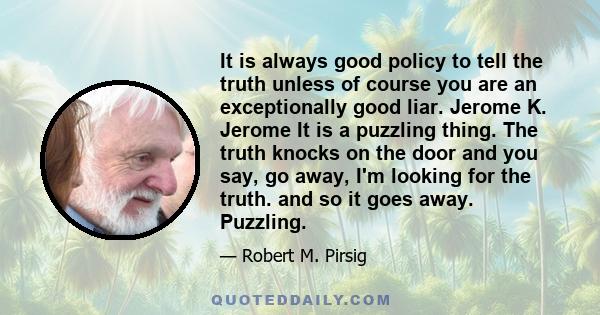 It is always good policy to tell the truth unless of course you are an exceptionally good liar. Jerome K. Jerome It is a puzzling thing. The truth knocks on the door and you say, go away, I'm looking for the truth. and