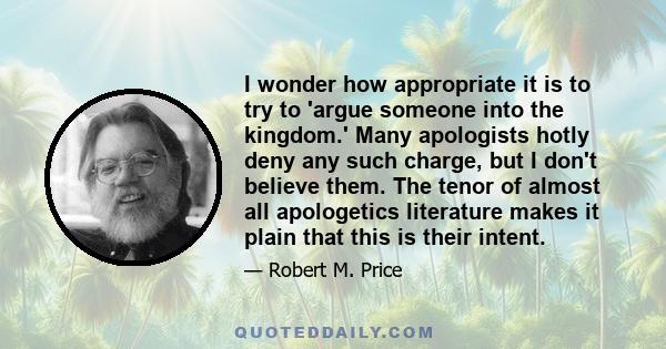 I wonder how appropriate it is to try to 'argue someone into the kingdom.' Many apologists hotly deny any such charge, but I don't believe them. The tenor of almost all apologetics literature makes it plain that this is