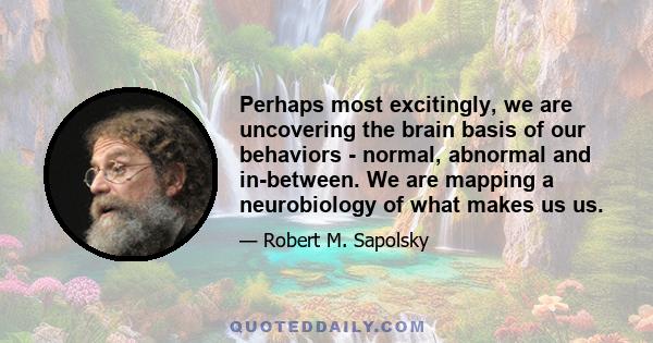 Perhaps most excitingly, we are uncovering the brain basis of our behaviors - normal, abnormal and in-between. We are mapping a neurobiology of what makes us us.