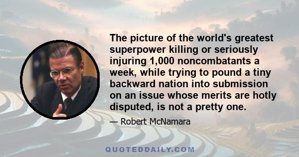 The picture of the world's greatest superpower killing or seriously injuring 1,000 noncombatants a week, while trying to pound a tiny backward nation into submission on an issue whose merits are hotly disputed, is not a