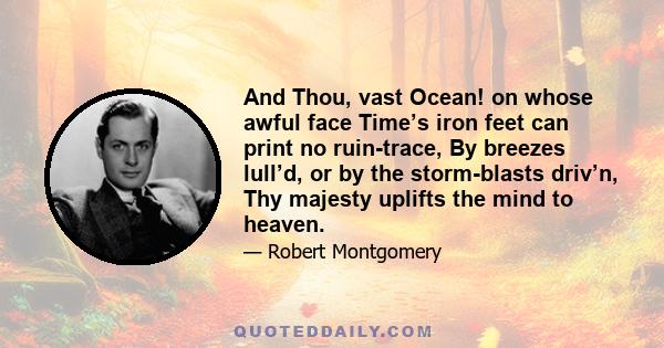 And Thou, vast Ocean! on whose awful face Time’s iron feet can print no ruin-trace, By breezes lull’d, or by the storm-blasts driv’n, Thy majesty uplifts the mind to heaven.