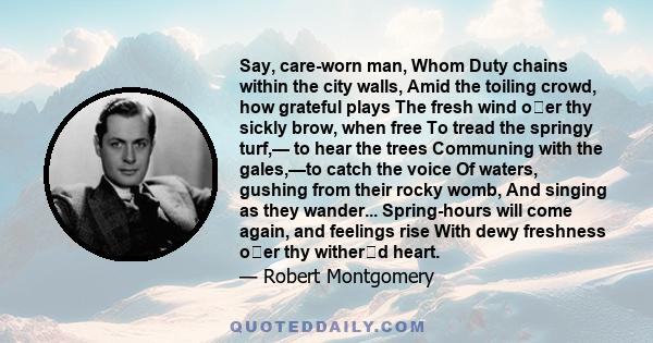 Say, care-worn man, Whom Duty chains within the city walls, Amid the toiling crowd, how grateful plays The fresh wind oer thy sickly brow, when free To tread the springy turf,— to hear the trees Communing with the