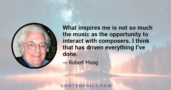 What inspires me is not so much the music as the opportunity to interact with composers. I think that has driven everything I've done.