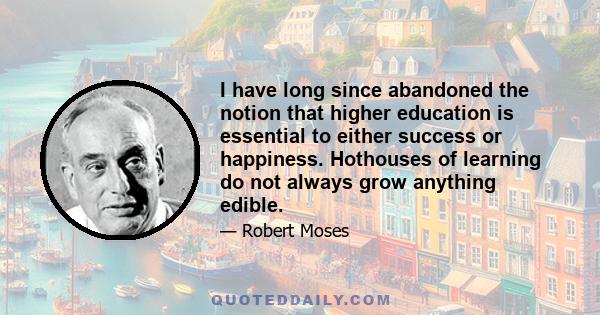 I have long since abandoned the notion that higher education is essential to either success or happiness. Hothouses of learning do not always grow anything edible.
