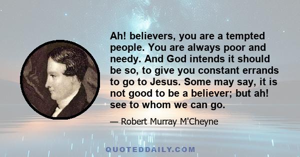 Ah! believers, you are a tempted people. You are always poor and needy. And God intends it should be so, to give you constant errands to go to Jesus. Some may say, it is not good to be a believer; but ah! see to whom we