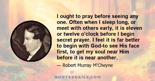 I ought to pray before seeing any one. Often when I sleep long, or meet with others early, it is eleven or twelve o'clock before I begin secret prayer. I feel it is far better to begin with God-to see His face first, to