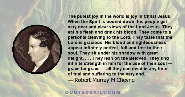 The purest joy in the world is joy in Christ Jesus. When the Spirit is poured down, his people get very near and clear views of the Lord Jesus. They eat his flesh and drink his blood. They come to a personal cleaving to