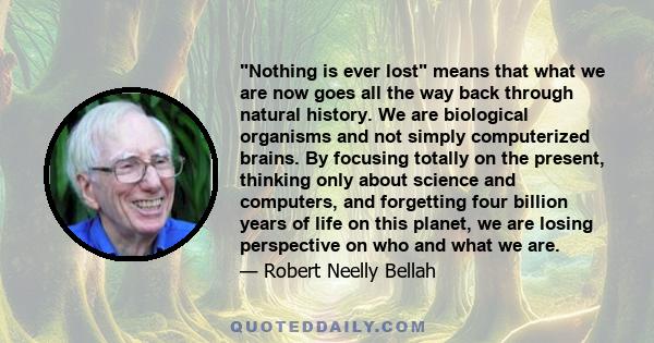 Nothing is ever lost means that what we are now goes all the way back through natural history. We are biological organisms and not simply computerized brains. By focusing totally on the present, thinking only about