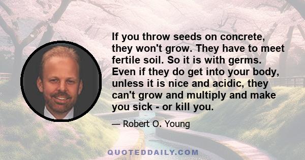 If you throw seeds on concrete, they won't grow. They have to meet fertile soil. So it is with germs. Even if they do get into your body, unless it is nice and acidic, they can't grow and multiply and make you sick - or