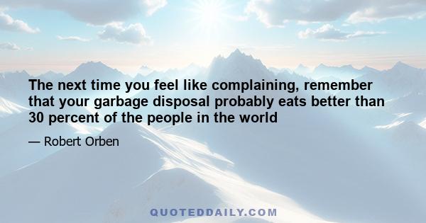 The next time you feel like complaining, remember that your garbage disposal probably eats better than 30 percent of the people in the world