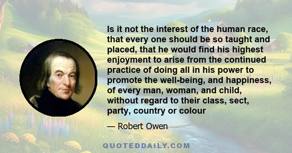 Is it not the interest of the human race, that every one should be so taught and placed, that he would find his highest enjoyment to arise from the continued practice of doing all in his power to promote the well-being,