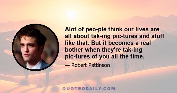 Alot of people think our lives are all about taking pictures and stuff like that. But it becomes a real bother when they're taking pictures of you all the time.