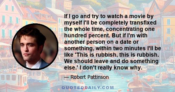 If I go and try to watch a movie by myself I'll be completely transfixed the whole time, concentrating one hundred percent. But if I'm with another person on a date or something, within two minutes I'll be like 'This is