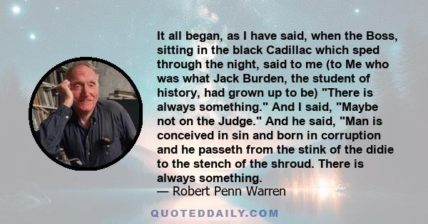 It all began, as I have said, when the Boss, sitting in the black Cadillac which sped through the night, said to me (to Me who was what Jack Burden, the student of history, had grown up to be) There is always something.