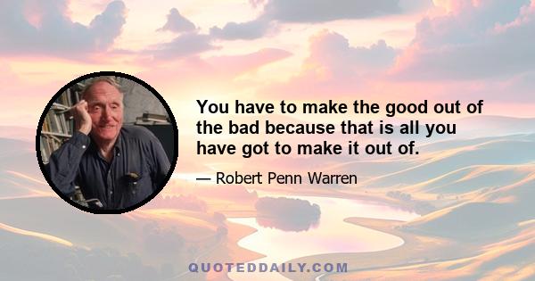 You have to make the good out of the bad because that is all you have got to make it out of.