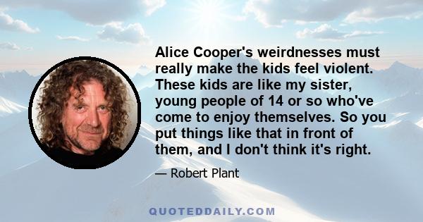 Alice Cooper's weirdnesses must really make the kids feel violent. These kids are like my sister, young people of 14 or so who've come to enjoy themselves. So you put things like that in front of them, and I don't think