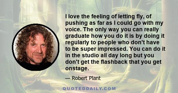 I love the feeling of letting fly, of pushing as far as I could go with my voice. The only way you can really graduate how you do it is by doing it regularly to people who don't have to be super impressed. You can do it