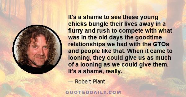 It's a shame to see these young chicks bungle their lives away in a flurry and rush to compete with what was in the old days the goodtime relationships we had with the GTOs and people like that. When it came to looning,