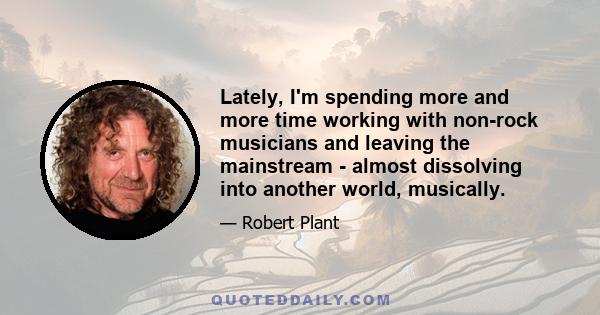 Lately, I'm spending more and more time working with non-rock musicians and leaving the mainstream - almost dissolving into another world, musically.