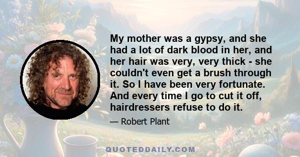 My mother was a gypsy, and she had a lot of dark blood in her, and her hair was very, very thick - she couldn't even get a brush through it. So I have been very fortunate. And every time I go to cut it off, hairdressers