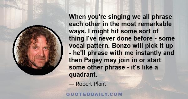 When you're singing we all phrase each other in the most remarkable ways. I might hit some sort of thing I've never done before - some vocal pattern. Bonzo will pick it up - he'll phrase with me instantly and then Pagey