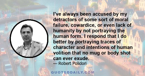 I've always been accused by my detractors of some sort of moral failure, cowardice, or even lack of humanity by not portraying the human form. I respond that I do better by portraying traces of character and intentions