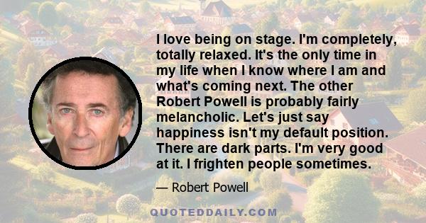 I love being on stage. I'm completely, totally relaxed. It's the only time in my life when I know where I am and what's coming next. The other Robert Powell is probably fairly melancholic. Let's just say happiness isn't