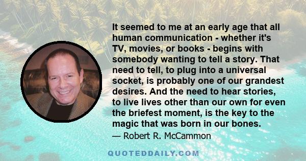 It seemed to me at an early age that all human communication - whether it's TV, movies, or books - begins with somebody wanting to tell a story. That need to tell, to plug into a universal socket, is probably one of our
